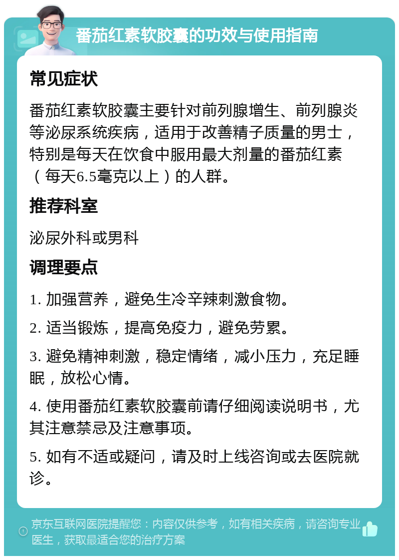 番茄红素软胶囊的功效与使用指南 常见症状 番茄红素软胶囊主要针对前列腺增生、前列腺炎等泌尿系统疾病，适用于改善精子质量的男士，特别是每天在饮食中服用最大剂量的番茄红素（每天6.5毫克以上）的人群。 推荐科室 泌尿外科或男科 调理要点 1. 加强营养，避免生冷辛辣刺激食物。 2. 适当锻炼，提高免疫力，避免劳累。 3. 避免精神刺激，稳定情绪，减小压力，充足睡眠，放松心情。 4. 使用番茄红素软胶囊前请仔细阅读说明书，尤其注意禁忌及注意事项。 5. 如有不适或疑问，请及时上线咨询或去医院就诊。