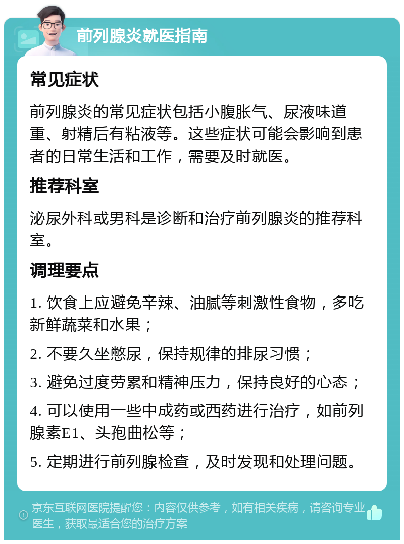 前列腺炎就医指南 常见症状 前列腺炎的常见症状包括小腹胀气、尿液味道重、射精后有粘液等。这些症状可能会影响到患者的日常生活和工作，需要及时就医。 推荐科室 泌尿外科或男科是诊断和治疗前列腺炎的推荐科室。 调理要点 1. 饮食上应避免辛辣、油腻等刺激性食物，多吃新鲜蔬菜和水果； 2. 不要久坐憋尿，保持规律的排尿习惯； 3. 避免过度劳累和精神压力，保持良好的心态； 4. 可以使用一些中成药或西药进行治疗，如前列腺素E1、头孢曲松等； 5. 定期进行前列腺检查，及时发现和处理问题。