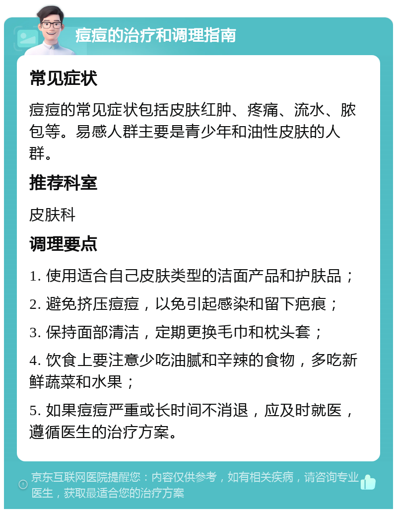 痘痘的治疗和调理指南 常见症状 痘痘的常见症状包括皮肤红肿、疼痛、流水、脓包等。易感人群主要是青少年和油性皮肤的人群。 推荐科室 皮肤科 调理要点 1. 使用适合自己皮肤类型的洁面产品和护肤品； 2. 避免挤压痘痘，以免引起感染和留下疤痕； 3. 保持面部清洁，定期更换毛巾和枕头套； 4. 饮食上要注意少吃油腻和辛辣的食物，多吃新鲜蔬菜和水果； 5. 如果痘痘严重或长时间不消退，应及时就医，遵循医生的治疗方案。