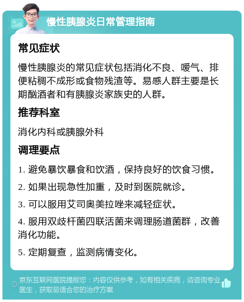 慢性胰腺炎日常管理指南 常见症状 慢性胰腺炎的常见症状包括消化不良、嗳气、排便粘稠不成形或食物残渣等。易感人群主要是长期酗酒者和有胰腺炎家族史的人群。 推荐科室 消化内科或胰腺外科 调理要点 1. 避免暴饮暴食和饮酒，保持良好的饮食习惯。 2. 如果出现急性加重，及时到医院就诊。 3. 可以服用艾司奥美拉唑来减轻症状。 4. 服用双歧杆菌四联活菌来调理肠道菌群，改善消化功能。 5. 定期复查，监测病情变化。