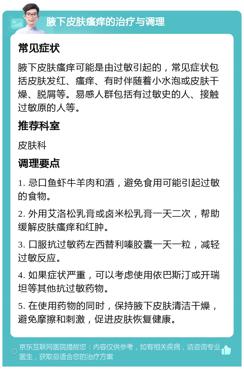 腋下皮肤瘙痒的治疗与调理 常见症状 腋下皮肤瘙痒可能是由过敏引起的，常见症状包括皮肤发红、瘙痒、有时伴随着小水泡或皮肤干燥、脱屑等。易感人群包括有过敏史的人、接触过敏原的人等。 推荐科室 皮肤科 调理要点 1. 忌口鱼虾牛羊肉和酒，避免食用可能引起过敏的食物。 2. 外用艾洛松乳膏或卤米松乳膏一天二次，帮助缓解皮肤瘙痒和红肿。 3. 口服抗过敏药左西替利嗪胶囊一天一粒，减轻过敏反应。 4. 如果症状严重，可以考虑使用依巴斯汀或开瑞坦等其他抗过敏药物。 5. 在使用药物的同时，保持腋下皮肤清洁干燥，避免摩擦和刺激，促进皮肤恢复健康。