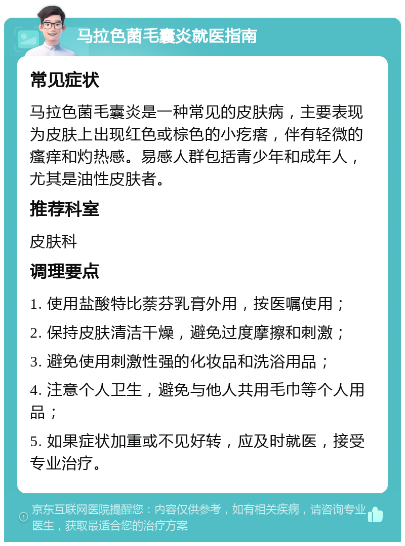 马拉色菌毛囊炎就医指南 常见症状 马拉色菌毛囊炎是一种常见的皮肤病，主要表现为皮肤上出现红色或棕色的小疙瘩，伴有轻微的瘙痒和灼热感。易感人群包括青少年和成年人，尤其是油性皮肤者。 推荐科室 皮肤科 调理要点 1. 使用盐酸特比萘芬乳膏外用，按医嘱使用； 2. 保持皮肤清洁干燥，避免过度摩擦和刺激； 3. 避免使用刺激性强的化妆品和洗浴用品； 4. 注意个人卫生，避免与他人共用毛巾等个人用品； 5. 如果症状加重或不见好转，应及时就医，接受专业治疗。