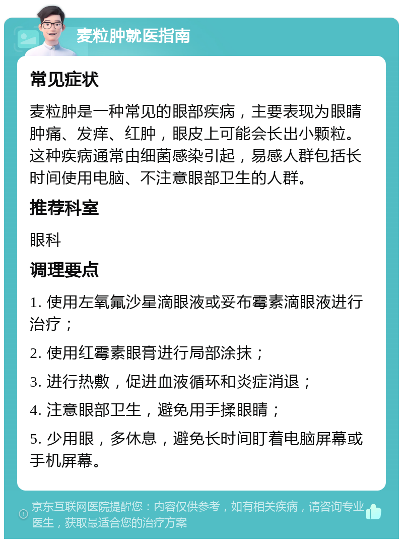 麦粒肿就医指南 常见症状 麦粒肿是一种常见的眼部疾病，主要表现为眼睛肿痛、发痒、红肿，眼皮上可能会长出小颗粒。这种疾病通常由细菌感染引起，易感人群包括长时间使用电脑、不注意眼部卫生的人群。 推荐科室 眼科 调理要点 1. 使用左氧氟沙星滴眼液或妥布霉素滴眼液进行治疗； 2. 使用红霉素眼膏进行局部涂抹； 3. 进行热敷，促进血液循环和炎症消退； 4. 注意眼部卫生，避免用手揉眼睛； 5. 少用眼，多休息，避免长时间盯着电脑屏幕或手机屏幕。