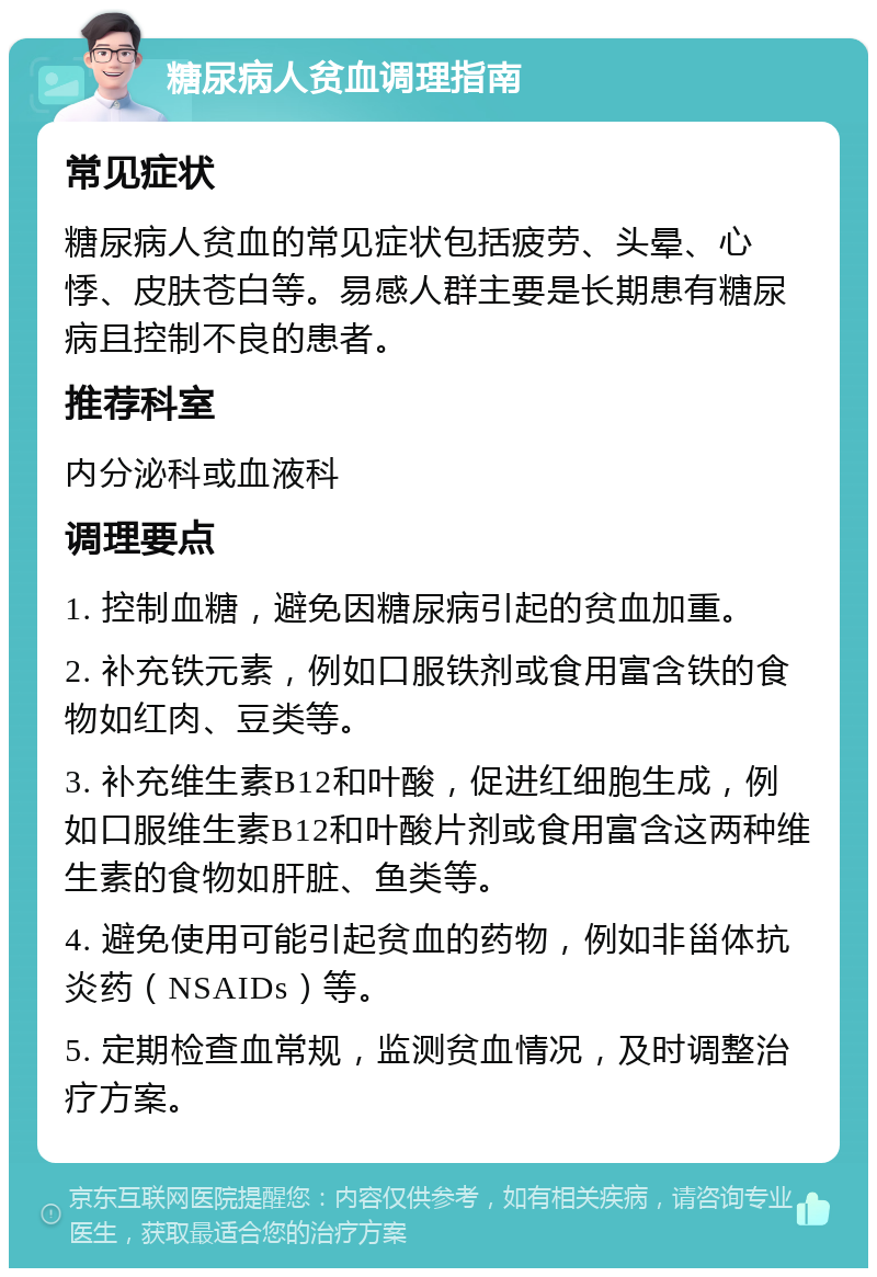 糖尿病人贫血调理指南 常见症状 糖尿病人贫血的常见症状包括疲劳、头晕、心悸、皮肤苍白等。易感人群主要是长期患有糖尿病且控制不良的患者。 推荐科室 内分泌科或血液科 调理要点 1. 控制血糖，避免因糖尿病引起的贫血加重。 2. 补充铁元素，例如口服铁剂或食用富含铁的食物如红肉、豆类等。 3. 补充维生素B12和叶酸，促进红细胞生成，例如口服维生素B12和叶酸片剂或食用富含这两种维生素的食物如肝脏、鱼类等。 4. 避免使用可能引起贫血的药物，例如非甾体抗炎药（NSAIDs）等。 5. 定期检查血常规，监测贫血情况，及时调整治疗方案。