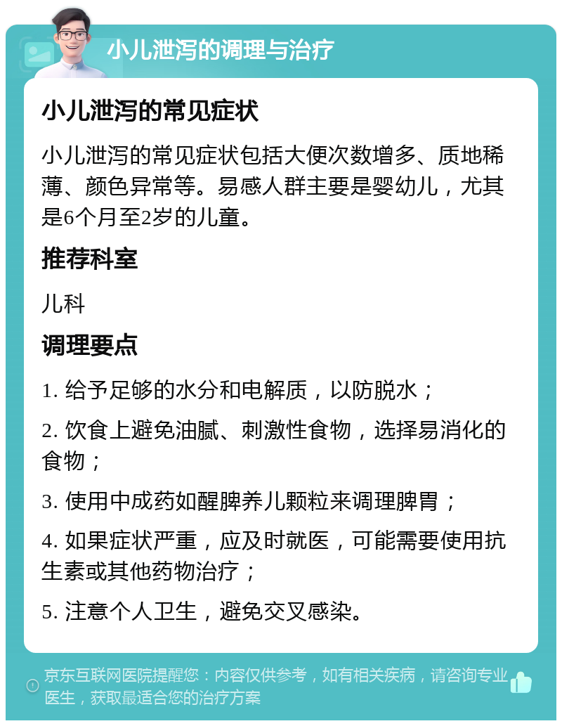 小儿泄泻的调理与治疗 小儿泄泻的常见症状 小儿泄泻的常见症状包括大便次数增多、质地稀薄、颜色异常等。易感人群主要是婴幼儿，尤其是6个月至2岁的儿童。 推荐科室 儿科 调理要点 1. 给予足够的水分和电解质，以防脱水； 2. 饮食上避免油腻、刺激性食物，选择易消化的食物； 3. 使用中成药如醒脾养儿颗粒来调理脾胃； 4. 如果症状严重，应及时就医，可能需要使用抗生素或其他药物治疗； 5. 注意个人卫生，避免交叉感染。