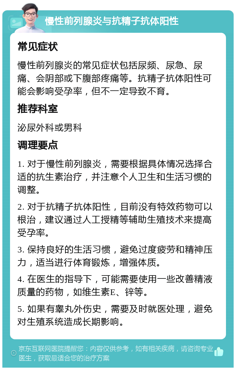 慢性前列腺炎与抗精子抗体阳性 常见症状 慢性前列腺炎的常见症状包括尿频、尿急、尿痛、会阴部或下腹部疼痛等。抗精子抗体阳性可能会影响受孕率，但不一定导致不育。 推荐科室 泌尿外科或男科 调理要点 1. 对于慢性前列腺炎，需要根据具体情况选择合适的抗生素治疗，并注意个人卫生和生活习惯的调整。 2. 对于抗精子抗体阳性，目前没有特效药物可以根治，建议通过人工授精等辅助生殖技术来提高受孕率。 3. 保持良好的生活习惯，避免过度疲劳和精神压力，适当进行体育锻炼，增强体质。 4. 在医生的指导下，可能需要使用一些改善精液质量的药物，如维生素E、锌等。 5. 如果有睾丸外伤史，需要及时就医处理，避免对生殖系统造成长期影响。