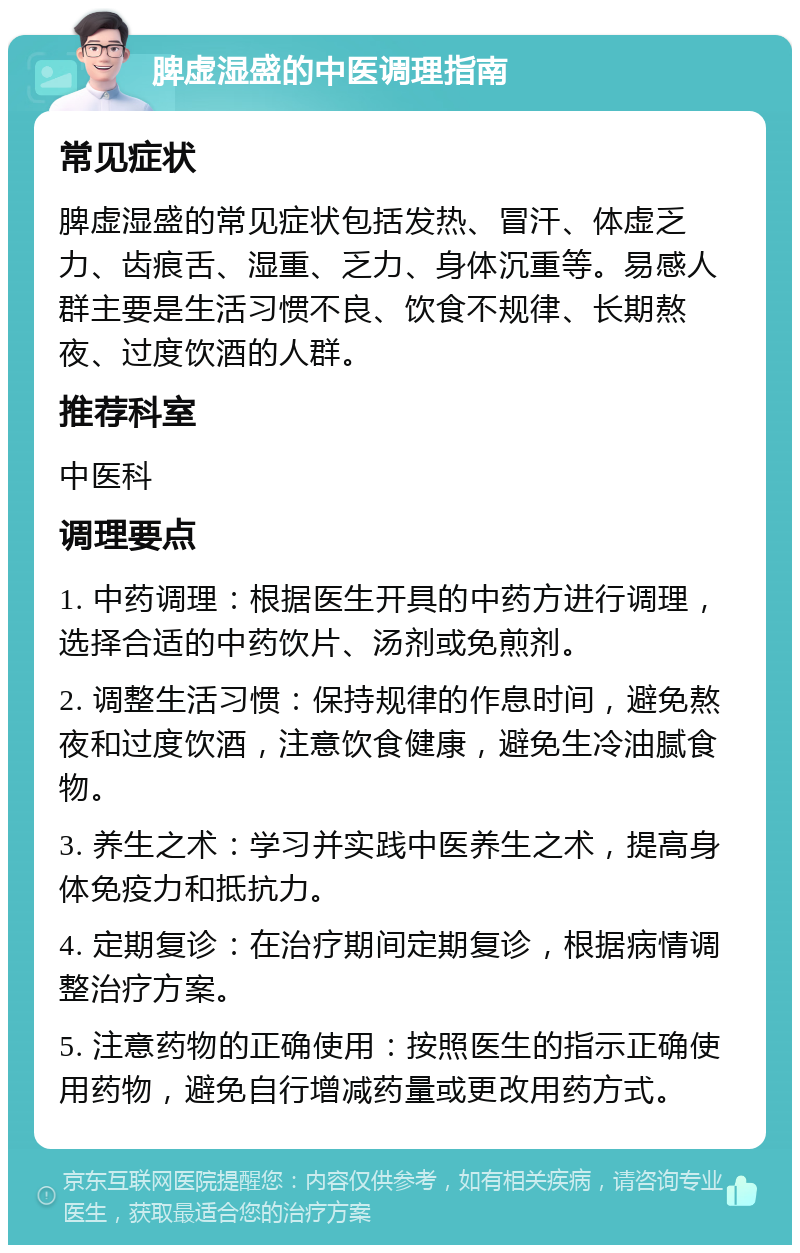 脾虚湿盛的中医调理指南 常见症状 脾虚湿盛的常见症状包括发热、冒汗、体虚乏力、齿痕舌、湿重、乏力、身体沉重等。易感人群主要是生活习惯不良、饮食不规律、长期熬夜、过度饮酒的人群。 推荐科室 中医科 调理要点 1. 中药调理：根据医生开具的中药方进行调理，选择合适的中药饮片、汤剂或免煎剂。 2. 调整生活习惯：保持规律的作息时间，避免熬夜和过度饮酒，注意饮食健康，避免生冷油腻食物。 3. 养生之术：学习并实践中医养生之术，提高身体免疫力和抵抗力。 4. 定期复诊：在治疗期间定期复诊，根据病情调整治疗方案。 5. 注意药物的正确使用：按照医生的指示正确使用药物，避免自行增减药量或更改用药方式。