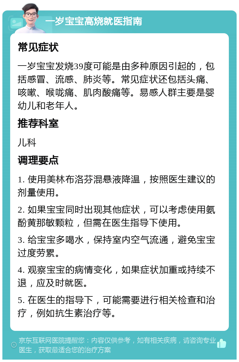 一岁宝宝高烧就医指南 常见症状 一岁宝宝发烧39度可能是由多种原因引起的，包括感冒、流感、肺炎等。常见症状还包括头痛、咳嗽、喉咙痛、肌肉酸痛等。易感人群主要是婴幼儿和老年人。 推荐科室 儿科 调理要点 1. 使用美林布洛芬混悬液降温，按照医生建议的剂量使用。 2. 如果宝宝同时出现其他症状，可以考虑使用氨酚黄那敏颗粒，但需在医生指导下使用。 3. 给宝宝多喝水，保持室内空气流通，避免宝宝过度劳累。 4. 观察宝宝的病情变化，如果症状加重或持续不退，应及时就医。 5. 在医生的指导下，可能需要进行相关检查和治疗，例如抗生素治疗等。