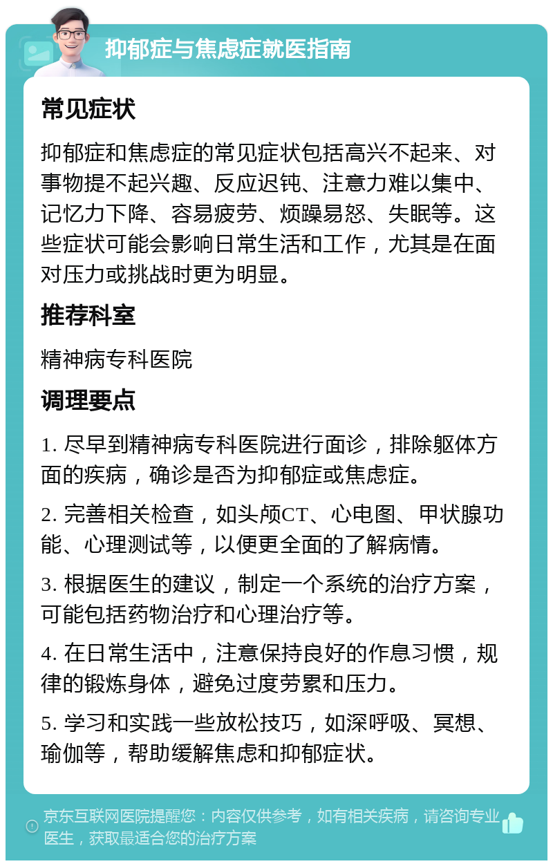 抑郁症与焦虑症就医指南 常见症状 抑郁症和焦虑症的常见症状包括高兴不起来、对事物提不起兴趣、反应迟钝、注意力难以集中、记忆力下降、容易疲劳、烦躁易怒、失眠等。这些症状可能会影响日常生活和工作，尤其是在面对压力或挑战时更为明显。 推荐科室 精神病专科医院 调理要点 1. 尽早到精神病专科医院进行面诊，排除躯体方面的疾病，确诊是否为抑郁症或焦虑症。 2. 完善相关检查，如头颅CT、心电图、甲状腺功能、心理测试等，以便更全面的了解病情。 3. 根据医生的建议，制定一个系统的治疗方案，可能包括药物治疗和心理治疗等。 4. 在日常生活中，注意保持良好的作息习惯，规律的锻炼身体，避免过度劳累和压力。 5. 学习和实践一些放松技巧，如深呼吸、冥想、瑜伽等，帮助缓解焦虑和抑郁症状。