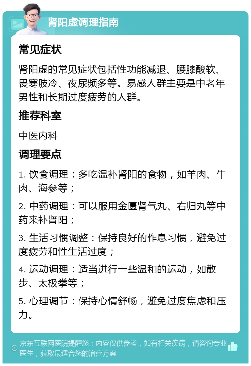 肾阳虚调理指南 常见症状 肾阳虚的常见症状包括性功能减退、腰膝酸软、畏寒肢冷、夜尿频多等。易感人群主要是中老年男性和长期过度疲劳的人群。 推荐科室 中医内科 调理要点 1. 饮食调理：多吃温补肾阳的食物，如羊肉、牛肉、海参等； 2. 中药调理：可以服用金匮肾气丸、右归丸等中药来补肾阳； 3. 生活习惯调整：保持良好的作息习惯，避免过度疲劳和性生活过度； 4. 运动调理：适当进行一些温和的运动，如散步、太极拳等； 5. 心理调节：保持心情舒畅，避免过度焦虑和压力。