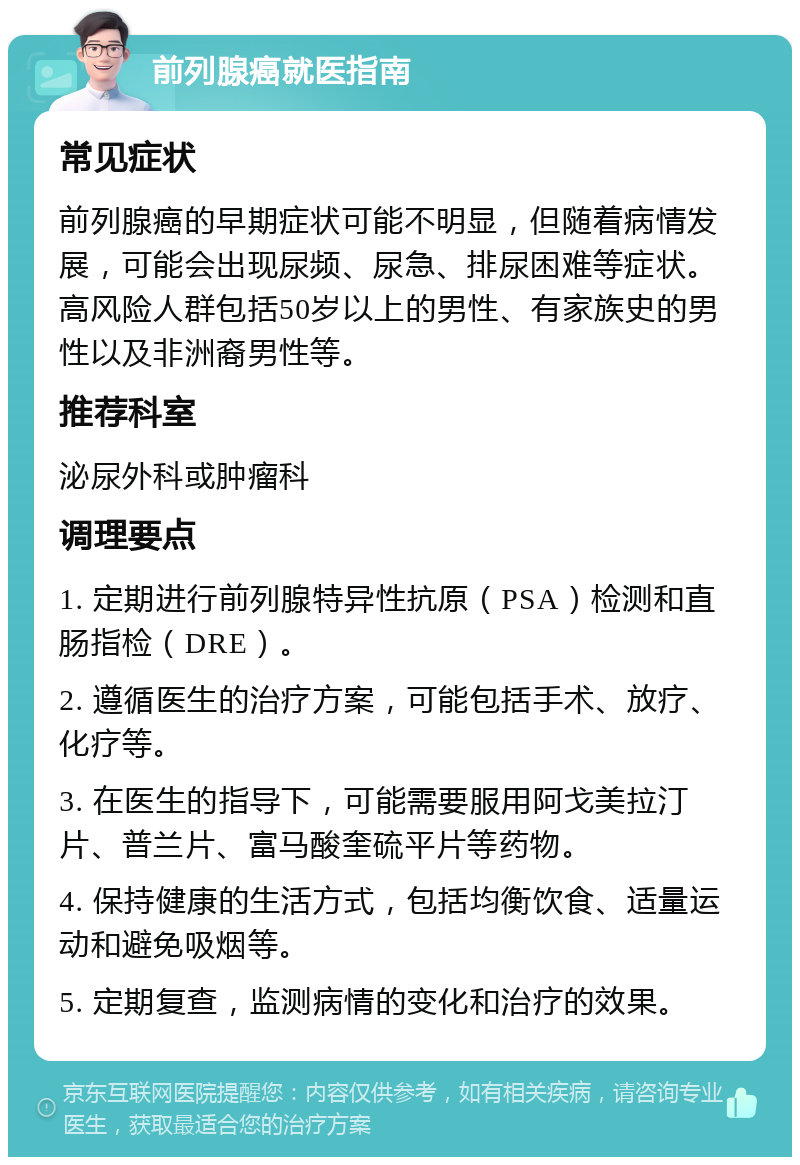 前列腺癌就医指南 常见症状 前列腺癌的早期症状可能不明显，但随着病情发展，可能会出现尿频、尿急、排尿困难等症状。高风险人群包括50岁以上的男性、有家族史的男性以及非洲裔男性等。 推荐科室 泌尿外科或肿瘤科 调理要点 1. 定期进行前列腺特异性抗原（PSA）检测和直肠指检（DRE）。 2. 遵循医生的治疗方案，可能包括手术、放疗、化疗等。 3. 在医生的指导下，可能需要服用阿戈美拉汀片、普兰片、富马酸奎硫平片等药物。 4. 保持健康的生活方式，包括均衡饮食、适量运动和避免吸烟等。 5. 定期复查，监测病情的变化和治疗的效果。