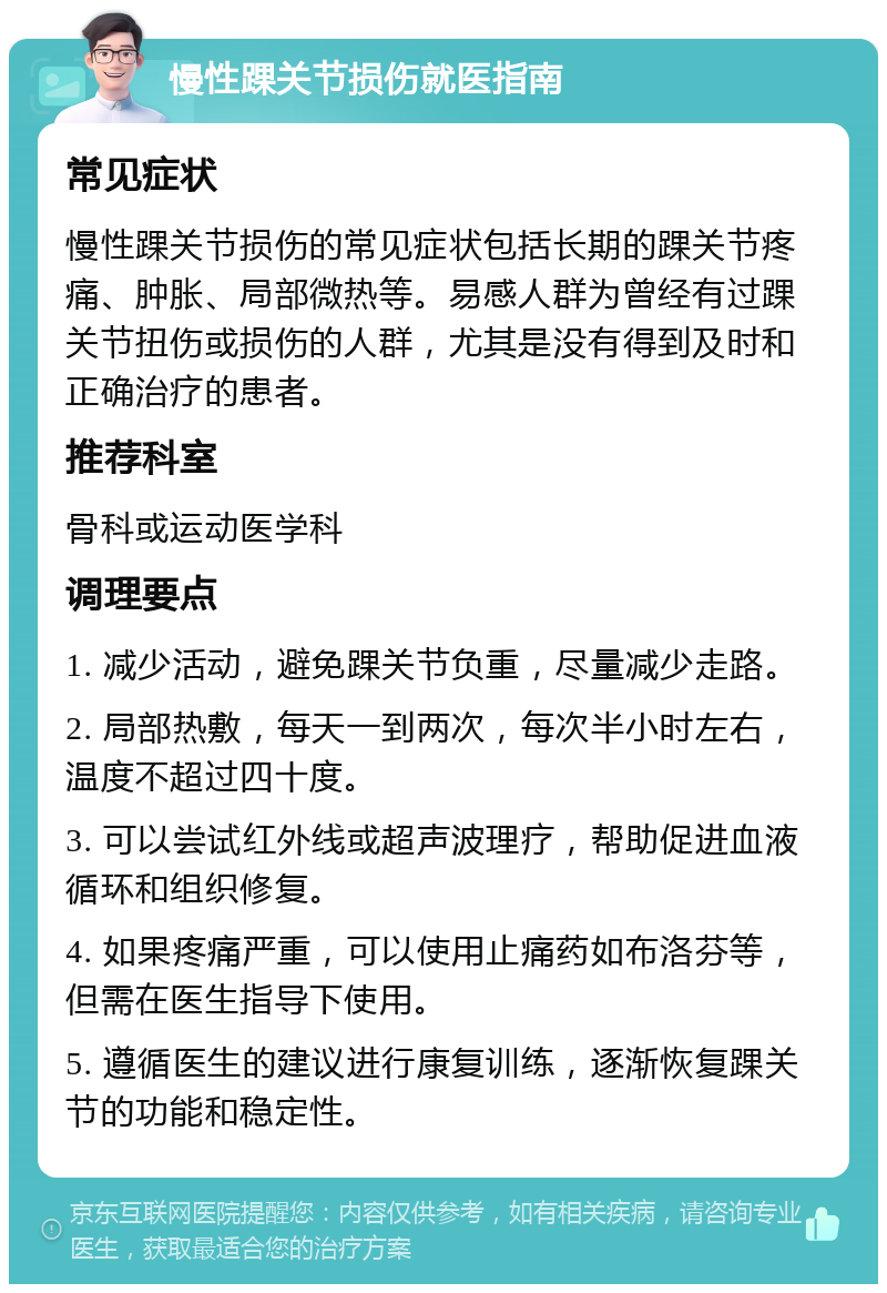 慢性踝关节损伤就医指南 常见症状 慢性踝关节损伤的常见症状包括长期的踝关节疼痛、肿胀、局部微热等。易感人群为曾经有过踝关节扭伤或损伤的人群，尤其是没有得到及时和正确治疗的患者。 推荐科室 骨科或运动医学科 调理要点 1. 减少活动，避免踝关节负重，尽量减少走路。 2. 局部热敷，每天一到两次，每次半小时左右，温度不超过四十度。 3. 可以尝试红外线或超声波理疗，帮助促进血液循环和组织修复。 4. 如果疼痛严重，可以使用止痛药如布洛芬等，但需在医生指导下使用。 5. 遵循医生的建议进行康复训练，逐渐恢复踝关节的功能和稳定性。