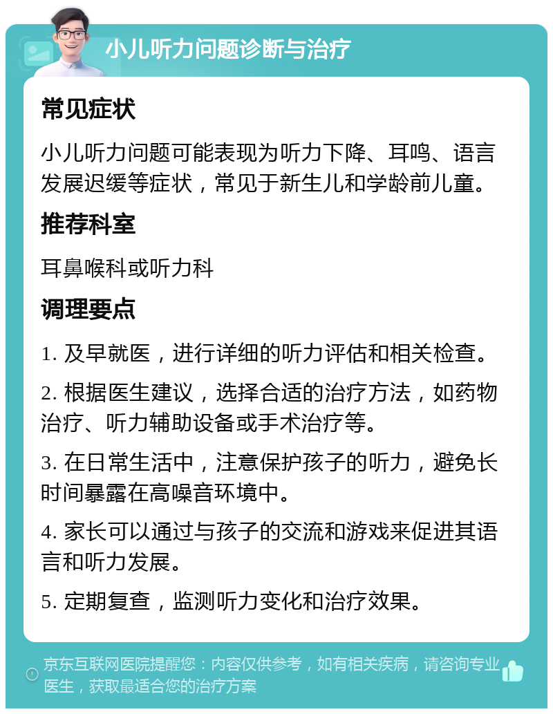 小儿听力问题诊断与治疗 常见症状 小儿听力问题可能表现为听力下降、耳鸣、语言发展迟缓等症状，常见于新生儿和学龄前儿童。 推荐科室 耳鼻喉科或听力科 调理要点 1. 及早就医，进行详细的听力评估和相关检查。 2. 根据医生建议，选择合适的治疗方法，如药物治疗、听力辅助设备或手术治疗等。 3. 在日常生活中，注意保护孩子的听力，避免长时间暴露在高噪音环境中。 4. 家长可以通过与孩子的交流和游戏来促进其语言和听力发展。 5. 定期复查，监测听力变化和治疗效果。