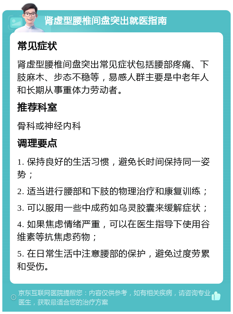 肾虚型腰椎间盘突出就医指南 常见症状 肾虚型腰椎间盘突出常见症状包括腰部疼痛、下肢麻木、步态不稳等，易感人群主要是中老年人和长期从事重体力劳动者。 推荐科室 骨科或神经内科 调理要点 1. 保持良好的生活习惯，避免长时间保持同一姿势； 2. 适当进行腰部和下肢的物理治疗和康复训练； 3. 可以服用一些中成药如乌灵胶囊来缓解症状； 4. 如果焦虑情绪严重，可以在医生指导下使用谷维素等抗焦虑药物； 5. 在日常生活中注意腰部的保护，避免过度劳累和受伤。