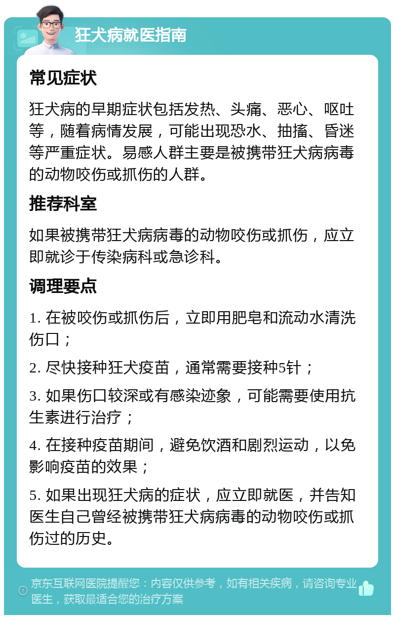 狂犬病就医指南 常见症状 狂犬病的早期症状包括发热、头痛、恶心、呕吐等，随着病情发展，可能出现恐水、抽搐、昏迷等严重症状。易感人群主要是被携带狂犬病病毒的动物咬伤或抓伤的人群。 推荐科室 如果被携带狂犬病病毒的动物咬伤或抓伤，应立即就诊于传染病科或急诊科。 调理要点 1. 在被咬伤或抓伤后，立即用肥皂和流动水清洗伤口； 2. 尽快接种狂犬疫苗，通常需要接种5针； 3. 如果伤口较深或有感染迹象，可能需要使用抗生素进行治疗； 4. 在接种疫苗期间，避免饮酒和剧烈运动，以免影响疫苗的效果； 5. 如果出现狂犬病的症状，应立即就医，并告知医生自己曾经被携带狂犬病病毒的动物咬伤或抓伤过的历史。