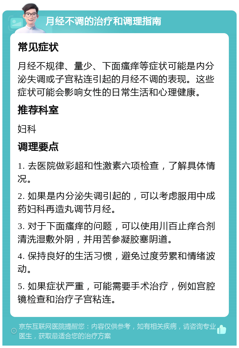 月经不调的治疗和调理指南 常见症状 月经不规律、量少、下面瘙痒等症状可能是内分泌失调或子宫粘连引起的月经不调的表现。这些症状可能会影响女性的日常生活和心理健康。 推荐科室 妇科 调理要点 1. 去医院做彩超和性激素六项检查，了解具体情况。 2. 如果是内分泌失调引起的，可以考虑服用中成药妇科再造丸调节月经。 3. 对于下面瘙痒的问题，可以使用川百止痒合剂清洗湿敷外阴，并用苦参凝胶塞阴道。 4. 保持良好的生活习惯，避免过度劳累和情绪波动。 5. 如果症状严重，可能需要手术治疗，例如宫腔镜检查和治疗子宫粘连。