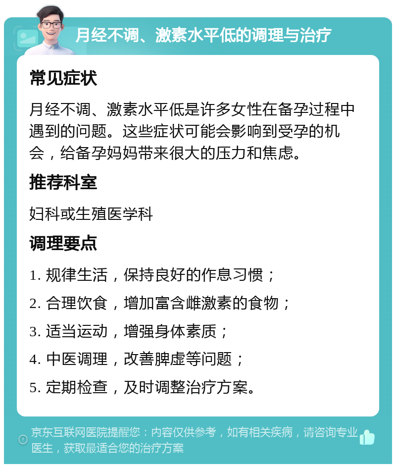 月经不调、激素水平低的调理与治疗 常见症状 月经不调、激素水平低是许多女性在备孕过程中遇到的问题。这些症状可能会影响到受孕的机会，给备孕妈妈带来很大的压力和焦虑。 推荐科室 妇科或生殖医学科 调理要点 1. 规律生活，保持良好的作息习惯； 2. 合理饮食，增加富含雌激素的食物； 3. 适当运动，增强身体素质； 4. 中医调理，改善脾虚等问题； 5. 定期检查，及时调整治疗方案。