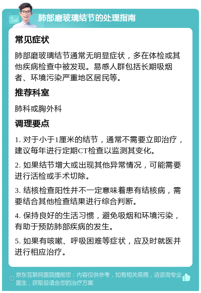 肺部磨玻璃结节的处理指南 常见症状 肺部磨玻璃结节通常无明显症状，多在体检或其他疾病检查中被发现。易感人群包括长期吸烟者、环境污染严重地区居民等。 推荐科室 肺科或胸外科 调理要点 1. 对于小于1厘米的结节，通常不需要立即治疗，建议每年进行定期CT检查以监测其变化。 2. 如果结节增大或出现其他异常情况，可能需要进行活检或手术切除。 3. 结核检查阳性并不一定意味着患有结核病，需要结合其他检查结果进行综合判断。 4. 保持良好的生活习惯，避免吸烟和环境污染，有助于预防肺部疾病的发生。 5. 如果有咳嗽、呼吸困难等症状，应及时就医并进行相应治疗。