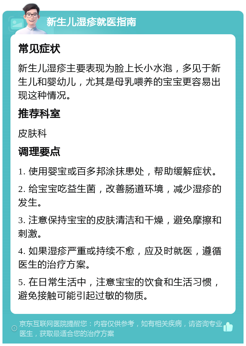 新生儿湿疹就医指南 常见症状 新生儿湿疹主要表现为脸上长小水泡，多见于新生儿和婴幼儿，尤其是母乳喂养的宝宝更容易出现这种情况。 推荐科室 皮肤科 调理要点 1. 使用婴宝或百多邦涂抹患处，帮助缓解症状。 2. 给宝宝吃益生菌，改善肠道环境，减少湿疹的发生。 3. 注意保持宝宝的皮肤清洁和干燥，避免摩擦和刺激。 4. 如果湿疹严重或持续不愈，应及时就医，遵循医生的治疗方案。 5. 在日常生活中，注意宝宝的饮食和生活习惯，避免接触可能引起过敏的物质。