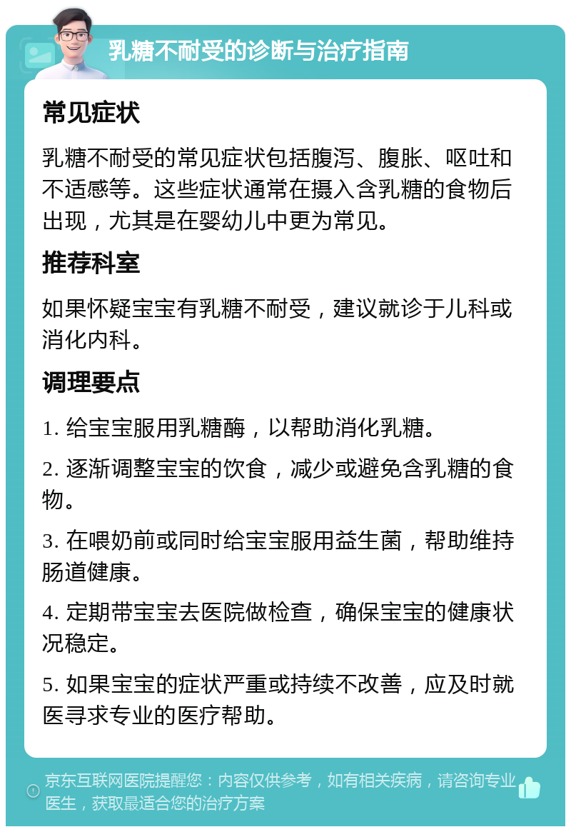 乳糖不耐受的诊断与治疗指南 常见症状 乳糖不耐受的常见症状包括腹泻、腹胀、呕吐和不适感等。这些症状通常在摄入含乳糖的食物后出现，尤其是在婴幼儿中更为常见。 推荐科室 如果怀疑宝宝有乳糖不耐受，建议就诊于儿科或消化内科。 调理要点 1. 给宝宝服用乳糖酶，以帮助消化乳糖。 2. 逐渐调整宝宝的饮食，减少或避免含乳糖的食物。 3. 在喂奶前或同时给宝宝服用益生菌，帮助维持肠道健康。 4. 定期带宝宝去医院做检查，确保宝宝的健康状况稳定。 5. 如果宝宝的症状严重或持续不改善，应及时就医寻求专业的医疗帮助。