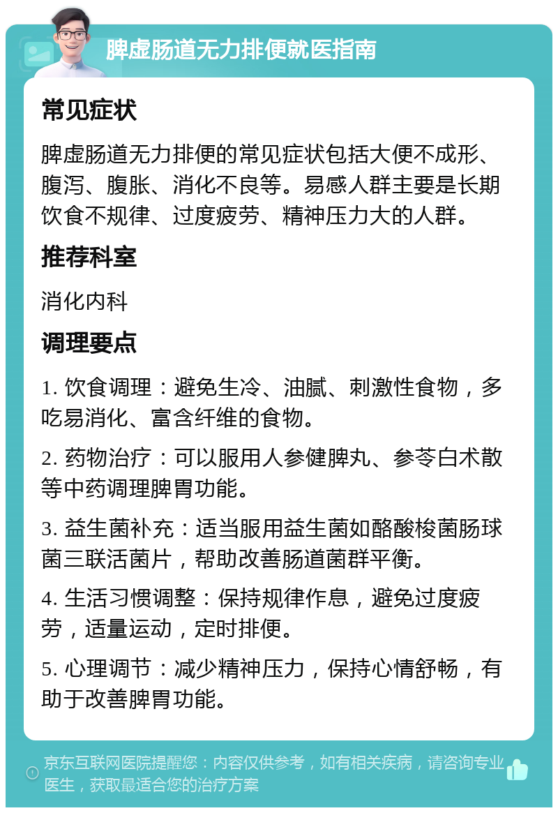 脾虚肠道无力排便就医指南 常见症状 脾虚肠道无力排便的常见症状包括大便不成形、腹泻、腹胀、消化不良等。易感人群主要是长期饮食不规律、过度疲劳、精神压力大的人群。 推荐科室 消化内科 调理要点 1. 饮食调理：避免生冷、油腻、刺激性食物，多吃易消化、富含纤维的食物。 2. 药物治疗：可以服用人参健脾丸、参苓白术散等中药调理脾胃功能。 3. 益生菌补充：适当服用益生菌如酪酸梭菌肠球菌三联活菌片，帮助改善肠道菌群平衡。 4. 生活习惯调整：保持规律作息，避免过度疲劳，适量运动，定时排便。 5. 心理调节：减少精神压力，保持心情舒畅，有助于改善脾胃功能。