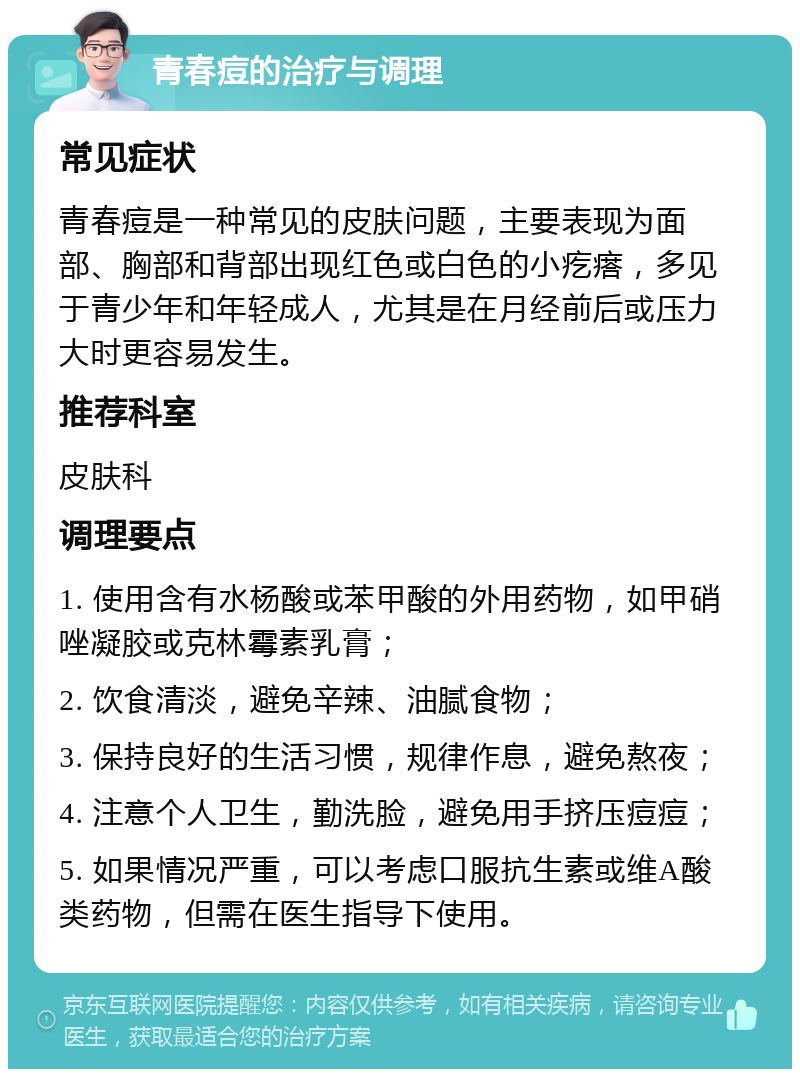 青春痘的治疗与调理 常见症状 青春痘是一种常见的皮肤问题，主要表现为面部、胸部和背部出现红色或白色的小疙瘩，多见于青少年和年轻成人，尤其是在月经前后或压力大时更容易发生。 推荐科室 皮肤科 调理要点 1. 使用含有水杨酸或苯甲酸的外用药物，如甲硝唑凝胶或克林霉素乳膏； 2. 饮食清淡，避免辛辣、油腻食物； 3. 保持良好的生活习惯，规律作息，避免熬夜； 4. 注意个人卫生，勤洗脸，避免用手挤压痘痘； 5. 如果情况严重，可以考虑口服抗生素或维A酸类药物，但需在医生指导下使用。