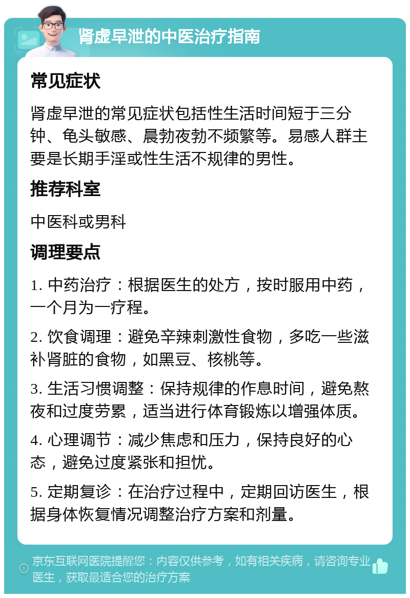 肾虚早泄的中医治疗指南 常见症状 肾虚早泄的常见症状包括性生活时间短于三分钟、龟头敏感、晨勃夜勃不频繁等。易感人群主要是长期手淫或性生活不规律的男性。 推荐科室 中医科或男科 调理要点 1. 中药治疗：根据医生的处方，按时服用中药，一个月为一疗程。 2. 饮食调理：避免辛辣刺激性食物，多吃一些滋补肾脏的食物，如黑豆、核桃等。 3. 生活习惯调整：保持规律的作息时间，避免熬夜和过度劳累，适当进行体育锻炼以增强体质。 4. 心理调节：减少焦虑和压力，保持良好的心态，避免过度紧张和担忧。 5. 定期复诊：在治疗过程中，定期回访医生，根据身体恢复情况调整治疗方案和剂量。