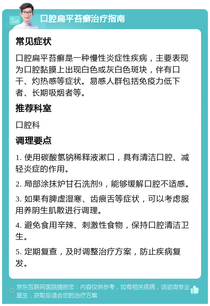 口腔扁平苔癣治疗指南 常见症状 口腔扁平苔癣是一种慢性炎症性疾病，主要表现为口腔黏膜上出现白色或灰白色斑块，伴有口干、灼热感等症状。易感人群包括免疫力低下者、长期吸烟者等。 推荐科室 口腔科 调理要点 1. 使用碳酸氢钠稀释液漱口，具有清洁口腔、减轻炎症的作用。 2. 局部涂抹炉甘石洗剂9，能够缓解口腔不适感。 3. 如果有脾虚湿寒、齿痕舌等症状，可以考虑服用养阴生肌散进行调理。 4. 避免食用辛辣、刺激性食物，保持口腔清洁卫生。 5. 定期复查，及时调整治疗方案，防止疾病复发。