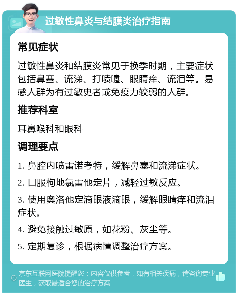 过敏性鼻炎与结膜炎治疗指南 常见症状 过敏性鼻炎和结膜炎常见于换季时期，主要症状包括鼻塞、流涕、打喷嚏、眼睛痒、流泪等。易感人群为有过敏史者或免疫力较弱的人群。 推荐科室 耳鼻喉科和眼科 调理要点 1. 鼻腔内喷雷诺考特，缓解鼻塞和流涕症状。 2. 口服枸地氯雷他定片，减轻过敏反应。 3. 使用奥洛他定滴眼液滴眼，缓解眼睛痒和流泪症状。 4. 避免接触过敏原，如花粉、灰尘等。 5. 定期复诊，根据病情调整治疗方案。