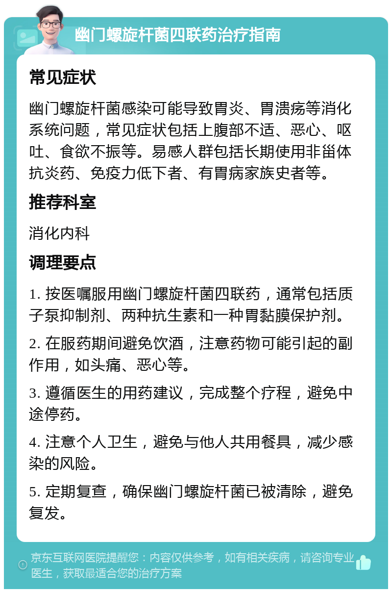 幽门螺旋杆菌四联药治疗指南 常见症状 幽门螺旋杆菌感染可能导致胃炎、胃溃疡等消化系统问题，常见症状包括上腹部不适、恶心、呕吐、食欲不振等。易感人群包括长期使用非甾体抗炎药、免疫力低下者、有胃病家族史者等。 推荐科室 消化内科 调理要点 1. 按医嘱服用幽门螺旋杆菌四联药，通常包括质子泵抑制剂、两种抗生素和一种胃黏膜保护剂。 2. 在服药期间避免饮酒，注意药物可能引起的副作用，如头痛、恶心等。 3. 遵循医生的用药建议，完成整个疗程，避免中途停药。 4. 注意个人卫生，避免与他人共用餐具，减少感染的风险。 5. 定期复查，确保幽门螺旋杆菌已被清除，避免复发。