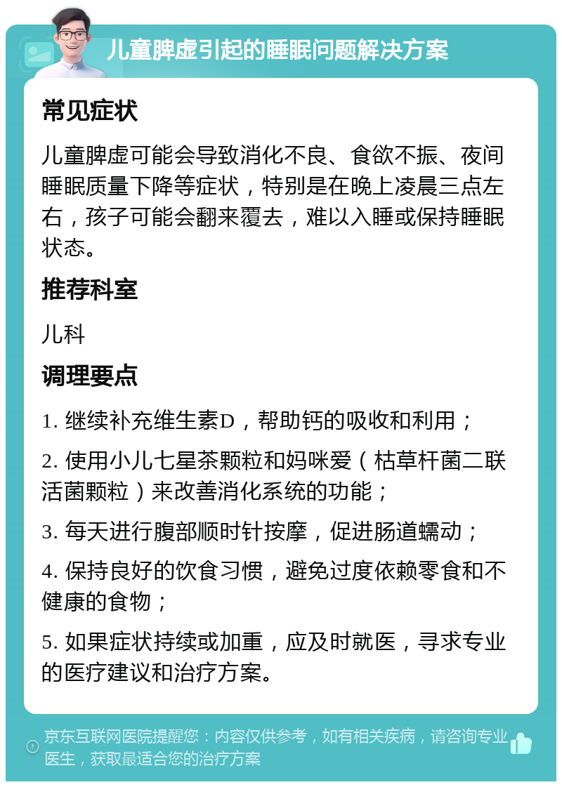 儿童脾虚引起的睡眠问题解决方案 常见症状 儿童脾虚可能会导致消化不良、食欲不振、夜间睡眠质量下降等症状，特别是在晚上凌晨三点左右，孩子可能会翻来覆去，难以入睡或保持睡眠状态。 推荐科室 儿科 调理要点 1. 继续补充维生素D，帮助钙的吸收和利用； 2. 使用小儿七星茶颗粒和妈咪爱（枯草杆菌二联活菌颗粒）来改善消化系统的功能； 3. 每天进行腹部顺时针按摩，促进肠道蠕动； 4. 保持良好的饮食习惯，避免过度依赖零食和不健康的食物； 5. 如果症状持续或加重，应及时就医，寻求专业的医疗建议和治疗方案。