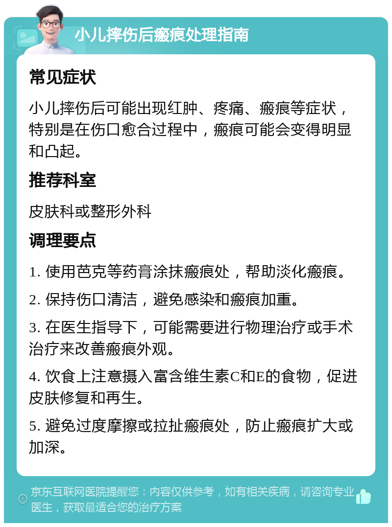 小儿摔伤后瘢痕处理指南 常见症状 小儿摔伤后可能出现红肿、疼痛、瘢痕等症状，特别是在伤口愈合过程中，瘢痕可能会变得明显和凸起。 推荐科室 皮肤科或整形外科 调理要点 1. 使用芭克等药膏涂抹瘢痕处，帮助淡化瘢痕。 2. 保持伤口清洁，避免感染和瘢痕加重。 3. 在医生指导下，可能需要进行物理治疗或手术治疗来改善瘢痕外观。 4. 饮食上注意摄入富含维生素C和E的食物，促进皮肤修复和再生。 5. 避免过度摩擦或拉扯瘢痕处，防止瘢痕扩大或加深。