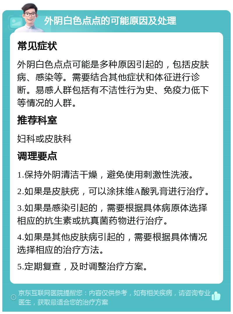 外阴白色点点的可能原因及处理 常见症状 外阴白色点点可能是多种原因引起的，包括皮肤病、感染等。需要结合其他症状和体征进行诊断。易感人群包括有不洁性行为史、免疫力低下等情况的人群。 推荐科室 妇科或皮肤科 调理要点 1.保持外阴清洁干燥，避免使用刺激性洗液。 2.如果是皮肤疣，可以涂抹维A酸乳膏进行治疗。 3.如果是感染引起的，需要根据具体病原体选择相应的抗生素或抗真菌药物进行治疗。 4.如果是其他皮肤病引起的，需要根据具体情况选择相应的治疗方法。 5.定期复查，及时调整治疗方案。