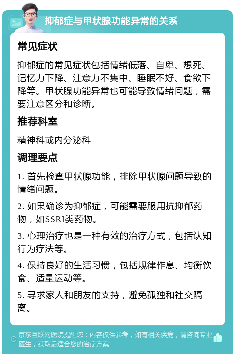 抑郁症与甲状腺功能异常的关系 常见症状 抑郁症的常见症状包括情绪低落、自卑、想死、记忆力下降、注意力不集中、睡眠不好、食欲下降等。甲状腺功能异常也可能导致情绪问题，需要注意区分和诊断。 推荐科室 精神科或内分泌科 调理要点 1. 首先检查甲状腺功能，排除甲状腺问题导致的情绪问题。 2. 如果确诊为抑郁症，可能需要服用抗抑郁药物，如SSRI类药物。 3. 心理治疗也是一种有效的治疗方式，包括认知行为疗法等。 4. 保持良好的生活习惯，包括规律作息、均衡饮食、适量运动等。 5. 寻求家人和朋友的支持，避免孤独和社交隔离。