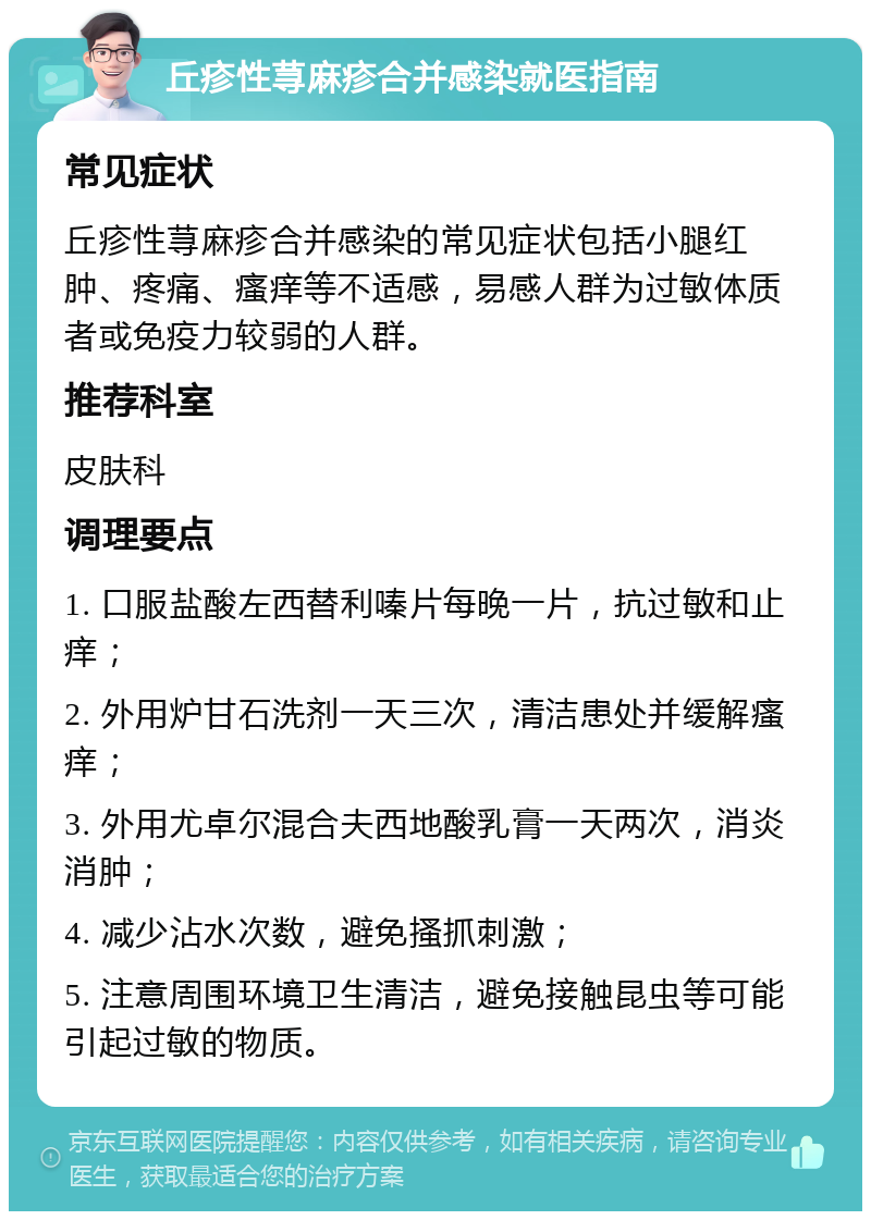 丘疹性荨麻疹合并感染就医指南 常见症状 丘疹性荨麻疹合并感染的常见症状包括小腿红肿、疼痛、瘙痒等不适感，易感人群为过敏体质者或免疫力较弱的人群。 推荐科室 皮肤科 调理要点 1. 口服盐酸左西替利嗪片每晚一片，抗过敏和止痒； 2. 外用炉甘石洗剂一天三次，清洁患处并缓解瘙痒； 3. 外用尤卓尔混合夫西地酸乳膏一天两次，消炎消肿； 4. 减少沾水次数，避免搔抓刺激； 5. 注意周围环境卫生清洁，避免接触昆虫等可能引起过敏的物质。