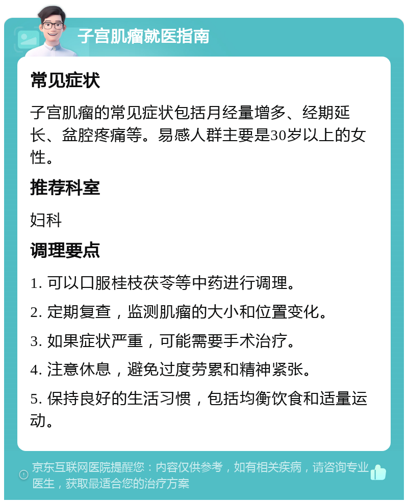 子宫肌瘤就医指南 常见症状 子宫肌瘤的常见症状包括月经量增多、经期延长、盆腔疼痛等。易感人群主要是30岁以上的女性。 推荐科室 妇科 调理要点 1. 可以口服桂枝茯苓等中药进行调理。 2. 定期复查，监测肌瘤的大小和位置变化。 3. 如果症状严重，可能需要手术治疗。 4. 注意休息，避免过度劳累和精神紧张。 5. 保持良好的生活习惯，包括均衡饮食和适量运动。