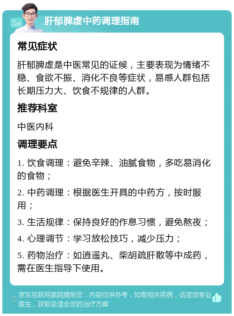 肝郁脾虚中药调理指南 常见症状 肝郁脾虚是中医常见的证候，主要表现为情绪不稳、食欲不振、消化不良等症状，易感人群包括长期压力大、饮食不规律的人群。 推荐科室 中医内科 调理要点 1. 饮食调理：避免辛辣、油腻食物，多吃易消化的食物； 2. 中药调理：根据医生开具的中药方，按时服用； 3. 生活规律：保持良好的作息习惯，避免熬夜； 4. 心理调节：学习放松技巧，减少压力； 5. 药物治疗：如逍遥丸、柴胡疏肝散等中成药，需在医生指导下使用。