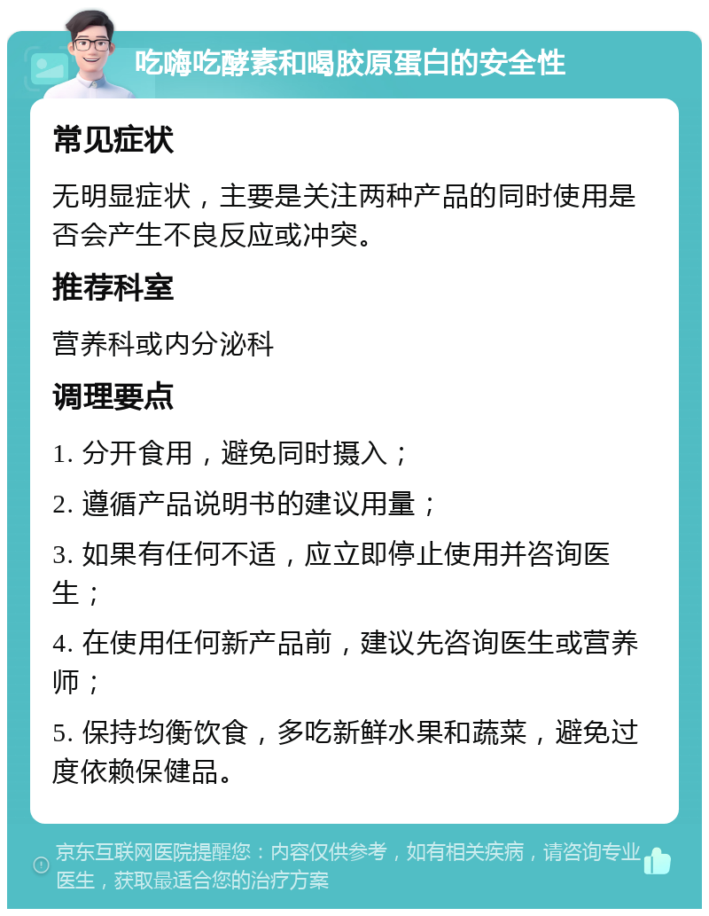 吃嗨吃酵素和喝胶原蛋白的安全性 常见症状 无明显症状，主要是关注两种产品的同时使用是否会产生不良反应或冲突。 推荐科室 营养科或内分泌科 调理要点 1. 分开食用，避免同时摄入； 2. 遵循产品说明书的建议用量； 3. 如果有任何不适，应立即停止使用并咨询医生； 4. 在使用任何新产品前，建议先咨询医生或营养师； 5. 保持均衡饮食，多吃新鲜水果和蔬菜，避免过度依赖保健品。