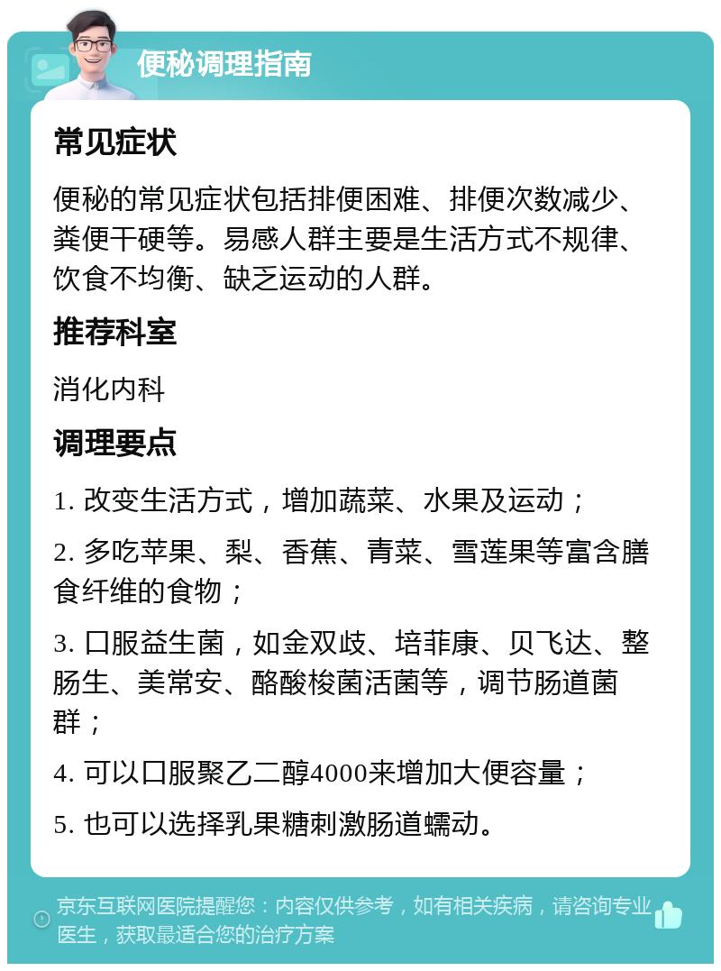 便秘调理指南 常见症状 便秘的常见症状包括排便困难、排便次数减少、粪便干硬等。易感人群主要是生活方式不规律、饮食不均衡、缺乏运动的人群。 推荐科室 消化内科 调理要点 1. 改变生活方式，增加蔬菜、水果及运动； 2. 多吃苹果、梨、香蕉、青菜、雪莲果等富含膳食纤维的食物； 3. 口服益生菌，如金双歧、培菲康、贝飞达、整肠生、美常安、酪酸梭菌活菌等，调节肠道菌群； 4. 可以口服聚乙二醇4000来增加大便容量； 5. 也可以选择乳果糖刺激肠道蠕动。