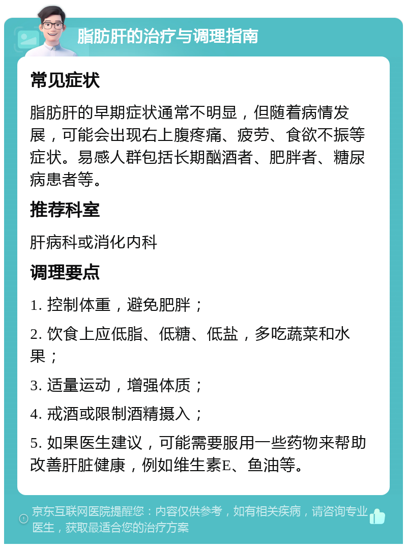 脂肪肝的治疗与调理指南 常见症状 脂肪肝的早期症状通常不明显，但随着病情发展，可能会出现右上腹疼痛、疲劳、食欲不振等症状。易感人群包括长期酗酒者、肥胖者、糖尿病患者等。 推荐科室 肝病科或消化内科 调理要点 1. 控制体重，避免肥胖； 2. 饮食上应低脂、低糖、低盐，多吃蔬菜和水果； 3. 适量运动，增强体质； 4. 戒酒或限制酒精摄入； 5. 如果医生建议，可能需要服用一些药物来帮助改善肝脏健康，例如维生素E、鱼油等。