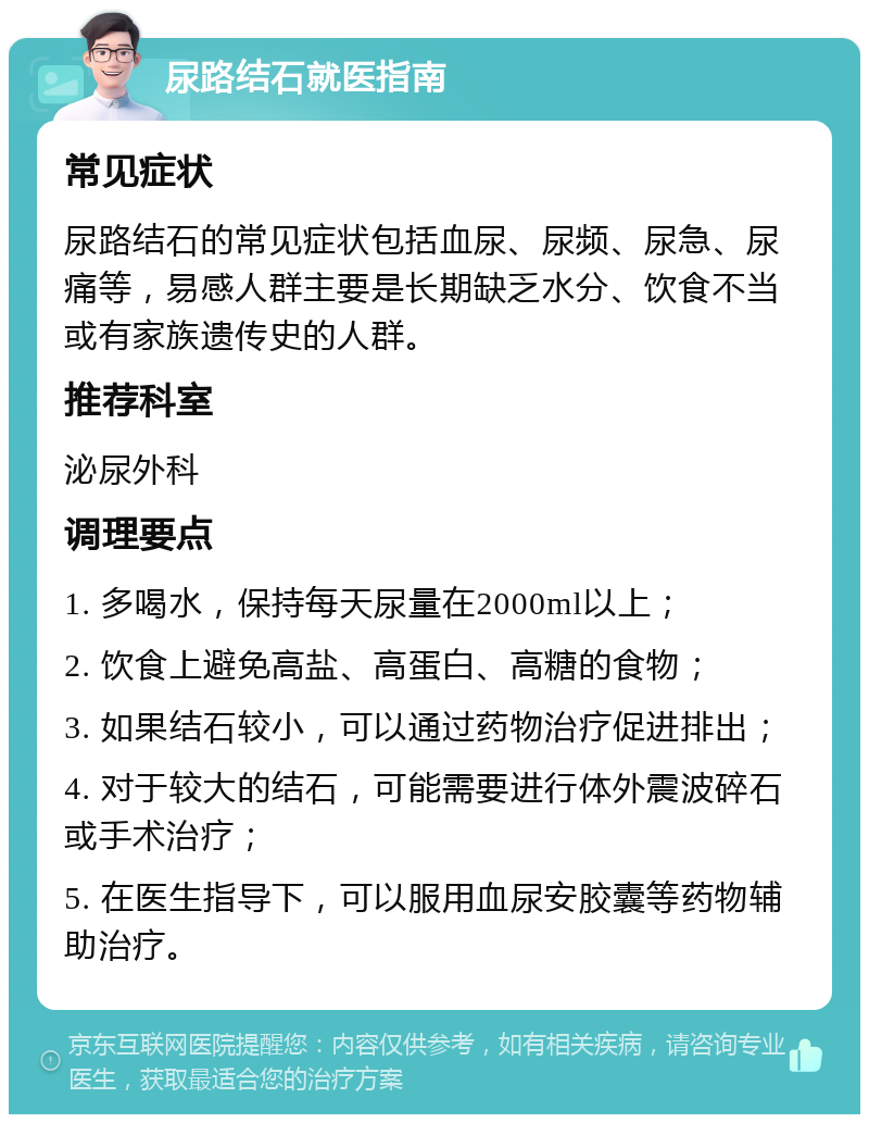 尿路结石就医指南 常见症状 尿路结石的常见症状包括血尿、尿频、尿急、尿痛等，易感人群主要是长期缺乏水分、饮食不当或有家族遗传史的人群。 推荐科室 泌尿外科 调理要点 1. 多喝水，保持每天尿量在2000ml以上； 2. 饮食上避免高盐、高蛋白、高糖的食物； 3. 如果结石较小，可以通过药物治疗促进排出； 4. 对于较大的结石，可能需要进行体外震波碎石或手术治疗； 5. 在医生指导下，可以服用血尿安胶囊等药物辅助治疗。