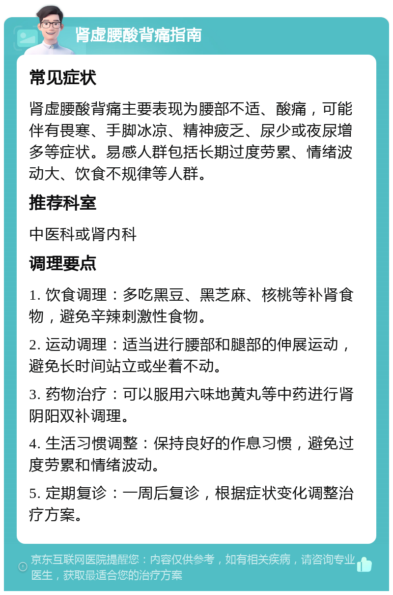 肾虚腰酸背痛指南 常见症状 肾虚腰酸背痛主要表现为腰部不适、酸痛，可能伴有畏寒、手脚冰凉、精神疲乏、尿少或夜尿增多等症状。易感人群包括长期过度劳累、情绪波动大、饮食不规律等人群。 推荐科室 中医科或肾内科 调理要点 1. 饮食调理：多吃黑豆、黑芝麻、核桃等补肾食物，避免辛辣刺激性食物。 2. 运动调理：适当进行腰部和腿部的伸展运动，避免长时间站立或坐着不动。 3. 药物治疗：可以服用六味地黄丸等中药进行肾阴阳双补调理。 4. 生活习惯调整：保持良好的作息习惯，避免过度劳累和情绪波动。 5. 定期复诊：一周后复诊，根据症状变化调整治疗方案。