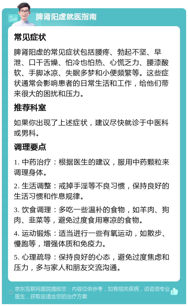 脾肾阳虚就医指南 常见症状 脾肾阳虚的常见症状包括腰疼、勃起不坚、早泄、口干舌燥、怕冷也怕热、心慌乏力、腰漆酸软、手脚冰凉、失眠多梦和小便频繁等。这些症状通常会影响患者的日常生活和工作，给他们带来很大的困扰和压力。 推荐科室 如果你出现了上述症状，建议尽快就诊于中医科或男科。 调理要点 1. 中药治疗：根据医生的建议，服用中药颗粒来调理身体。 2. 生活调整：戒掉手淫等不良习惯，保持良好的生活习惯和作息规律。 3. 饮食调理：多吃一些温补的食物，如羊肉、狗肉、韭菜等，避免过度食用寒凉的食物。 4. 运动锻炼：适当进行一些有氧运动，如散步、慢跑等，增强体质和免疫力。 5. 心理疏导：保持良好的心态，避免过度焦虑和压力，多与家人和朋友交流沟通。