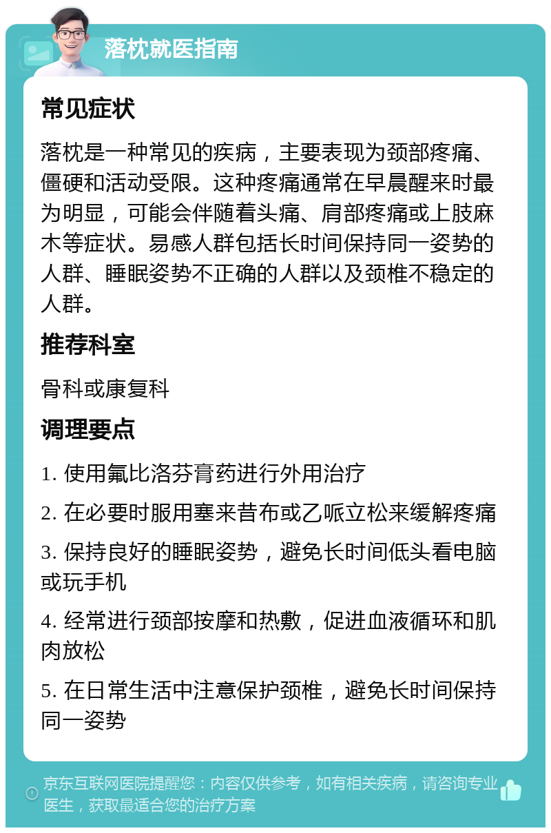 落枕就医指南 常见症状 落枕是一种常见的疾病，主要表现为颈部疼痛、僵硬和活动受限。这种疼痛通常在早晨醒来时最为明显，可能会伴随着头痛、肩部疼痛或上肢麻木等症状。易感人群包括长时间保持同一姿势的人群、睡眠姿势不正确的人群以及颈椎不稳定的人群。 推荐科室 骨科或康复科 调理要点 1. 使用氟比洛芬膏药进行外用治疗 2. 在必要时服用塞来昔布或乙哌立松来缓解疼痛 3. 保持良好的睡眠姿势，避免长时间低头看电脑或玩手机 4. 经常进行颈部按摩和热敷，促进血液循环和肌肉放松 5. 在日常生活中注意保护颈椎，避免长时间保持同一姿势