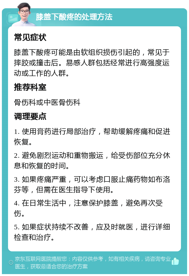 膝盖下酸疼的处理方法 常见症状 膝盖下酸疼可能是由软组织损伤引起的，常见于摔跤或撞击后。易感人群包括经常进行高强度运动或工作的人群。 推荐科室 骨伤科或中医骨伤科 调理要点 1. 使用膏药进行局部治疗，帮助缓解疼痛和促进恢复。 2. 避免剧烈运动和重物搬运，给受伤部位充分休息和恢复的时间。 3. 如果疼痛严重，可以考虑口服止痛药物如布洛芬等，但需在医生指导下使用。 4. 在日常生活中，注意保护膝盖，避免再次受伤。 5. 如果症状持续不改善，应及时就医，进行详细检查和治疗。