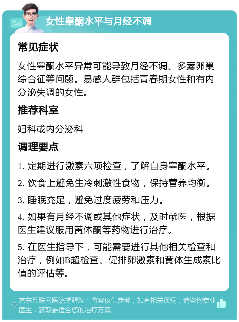 女性睾酮水平与月经不调 常见症状 女性睾酮水平异常可能导致月经不调、多囊卵巢综合征等问题。易感人群包括青春期女性和有内分泌失调的女性。 推荐科室 妇科或内分泌科 调理要点 1. 定期进行激素六项检查，了解自身睾酮水平。 2. 饮食上避免生冷刺激性食物，保持营养均衡。 3. 睡眠充足，避免过度疲劳和压力。 4. 如果有月经不调或其他症状，及时就医，根据医生建议服用黄体酮等药物进行治疗。 5. 在医生指导下，可能需要进行其他相关检查和治疗，例如B超检查、促排卵激素和黄体生成素比值的评估等。