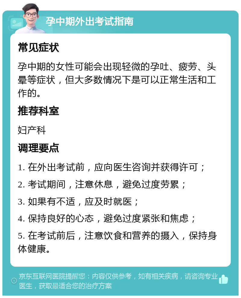 孕中期外出考试指南 常见症状 孕中期的女性可能会出现轻微的孕吐、疲劳、头晕等症状，但大多数情况下是可以正常生活和工作的。 推荐科室 妇产科 调理要点 1. 在外出考试前，应向医生咨询并获得许可； 2. 考试期间，注意休息，避免过度劳累； 3. 如果有不适，应及时就医； 4. 保持良好的心态，避免过度紧张和焦虑； 5. 在考试前后，注意饮食和营养的摄入，保持身体健康。