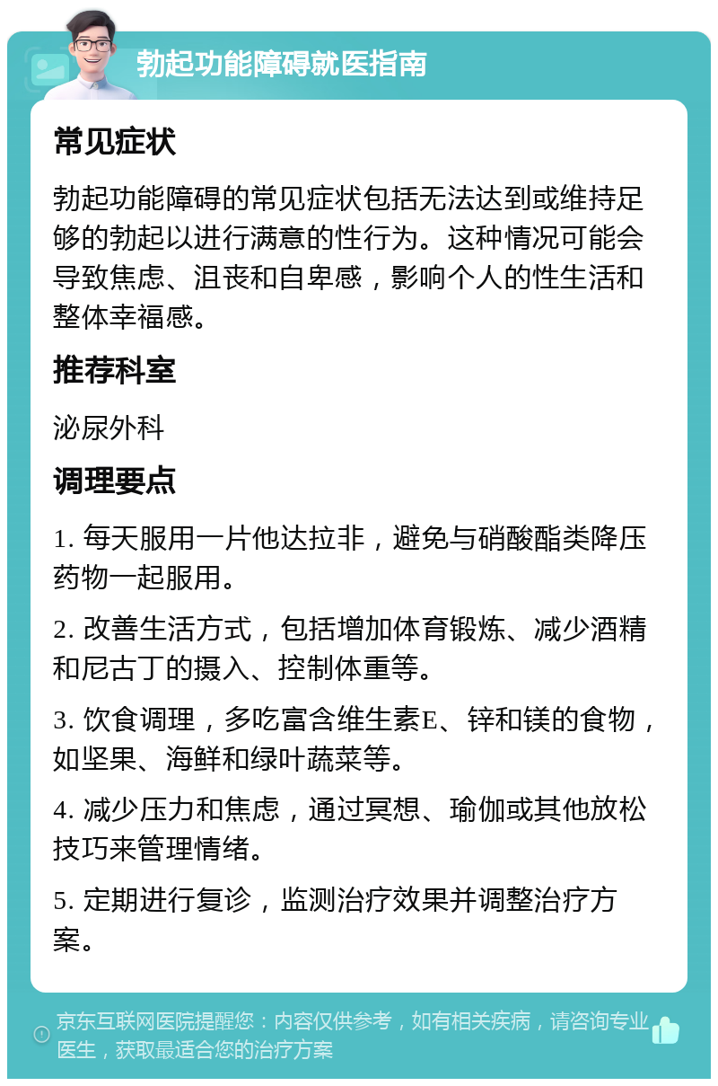 勃起功能障碍就医指南 常见症状 勃起功能障碍的常见症状包括无法达到或维持足够的勃起以进行满意的性行为。这种情况可能会导致焦虑、沮丧和自卑感，影响个人的性生活和整体幸福感。 推荐科室 泌尿外科 调理要点 1. 每天服用一片他达拉非，避免与硝酸酯类降压药物一起服用。 2. 改善生活方式，包括增加体育锻炼、减少酒精和尼古丁的摄入、控制体重等。 3. 饮食调理，多吃富含维生素E、锌和镁的食物，如坚果、海鲜和绿叶蔬菜等。 4. 减少压力和焦虑，通过冥想、瑜伽或其他放松技巧来管理情绪。 5. 定期进行复诊，监测治疗效果并调整治疗方案。