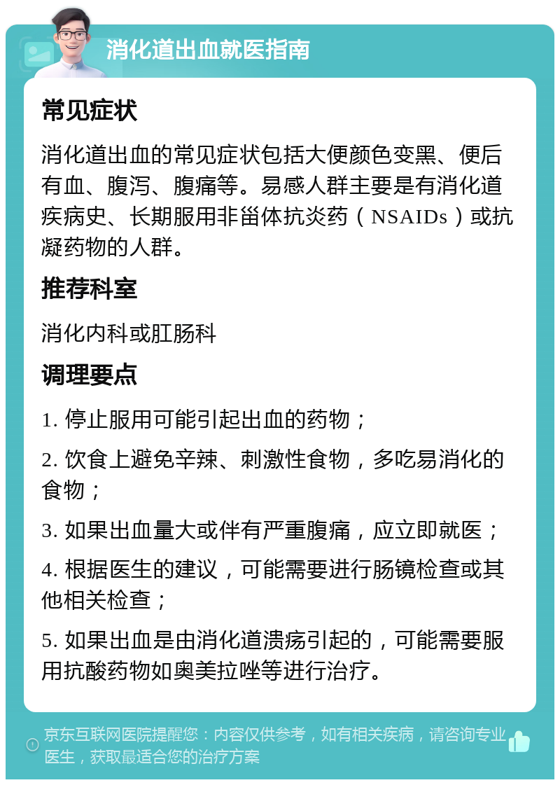 消化道出血就医指南 常见症状 消化道出血的常见症状包括大便颜色变黑、便后有血、腹泻、腹痛等。易感人群主要是有消化道疾病史、长期服用非甾体抗炎药（NSAIDs）或抗凝药物的人群。 推荐科室 消化内科或肛肠科 调理要点 1. 停止服用可能引起出血的药物； 2. 饮食上避免辛辣、刺激性食物，多吃易消化的食物； 3. 如果出血量大或伴有严重腹痛，应立即就医； 4. 根据医生的建议，可能需要进行肠镜检查或其他相关检查； 5. 如果出血是由消化道溃疡引起的，可能需要服用抗酸药物如奥美拉唑等进行治疗。