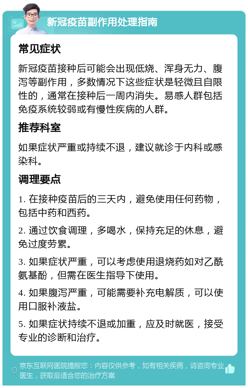 新冠疫苗副作用处理指南 常见症状 新冠疫苗接种后可能会出现低烧、浑身无力、腹泻等副作用，多数情况下这些症状是轻微且自限性的，通常在接种后一周内消失。易感人群包括免疫系统较弱或有慢性疾病的人群。 推荐科室 如果症状严重或持续不退，建议就诊于内科或感染科。 调理要点 1. 在接种疫苗后的三天内，避免使用任何药物，包括中药和西药。 2. 通过饮食调理，多喝水，保持充足的休息，避免过度劳累。 3. 如果症状严重，可以考虑使用退烧药如对乙酰氨基酚，但需在医生指导下使用。 4. 如果腹泻严重，可能需要补充电解质，可以使用口服补液盐。 5. 如果症状持续不退或加重，应及时就医，接受专业的诊断和治疗。